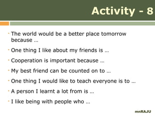 Activity - 8
   The world would be a better place tomorrow
    because …
   One thing I like about my friends is …
   Cooperation is important because …
   My best friend can be counted on to …
   One thing I would like to teach everyone is to …
   A person I learnt a lot from is …
   I like being with people who …
                                                   mnRAJU
 