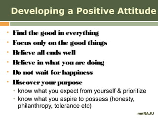 Developing a Positive Attitude

   Find the good in everything
   Focus only on the good things
   Believe all ends well
   Believe in what you are doing
   Do not wait for happiness
   Discover your purpose
       know what you expect from yourself & prioritize
       know what you aspire to possess (honesty,
        philanthropy, tolerance etc)
                                                   mnRAJU
 