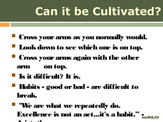 Can it be Cultivated?

 Cross your arms as you normally would.
 Look down to see which one is on top.
 Cross your arms again with the other
 arm       on top.
 Is it difficult? It is.
 Habits - good or bad - are difficult to
 break.
 "We are what we repeatedly do.
 Excellence is not an act...it's a habit.” -
                                           mnRAJU
 