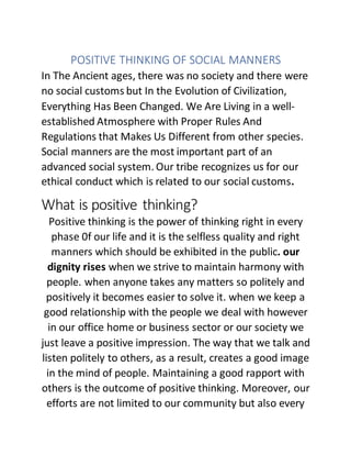 POSITIVE THINKING OF SOCIAL MANNERS
In The Ancient ages, there was no society and there were
no social customs but In the Evolution of Civilization,
Everything Has Been Changed. We Are Living in a well-
established Atmosphere with Proper Rules And
Regulations that Makes Us Different from other species.
Social manners are the most important part of an
advanced social system. Our tribe recognizes us for our
ethical conduct which is related to our social customs.
What is positive thinking?
Positive thinking is the power of thinking right in every
phase 0f our life and it is the selfless quality and right
manners which should be exhibited in the public. our
dignity rises when we strive to maintain harmony with
people. when anyone takes any matters so politely and
positively it becomes easier to solve it. when we keep a
good relationship with the people we deal with however
in our office home or business sector or our society we
just leave a positive impression. The way that we talk and
listen politely to others, as a result, creates a good image
in the mind of people. Maintaining a good rapport with
others is the outcome of positive thinking. Moreover, our
efforts are not limited to our community but also every
 