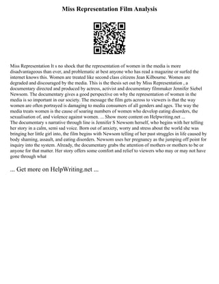 Miss Representation Film Analysis
Miss Representation It s no shock that the representation of women in the media is more
disadvantageous than ever, and problematic at best anyone who has read a magazine or surfed the
internet knows this. Women are treated like second class citizens Jean Kilbourne. Women are
degraded and discouraged by the media. This is the thesis set out by Miss Representation , a
documentary directed and produced by actress, activist and documentary filmmaker Jennifer Siebel
Newsom. The documentary gives a good perspective on why the representation of women in the
media is so important in our society. The message the film gets across to viewers is that the way
women are often portrayed is damaging to media consumers of all genders and ages. The way the
media treats women is the cause of soaring numbers of women who develop eating disorders, the
sexualisation of, and violence against women. ... Show more content on Helpwriting.net ...
The documentary s narrative through line is Jennifer S Newsom herself, who begins with her telling
her story in a calm, semi sad voice. Born out of anxiety, worry and stress about the world she was
bringing her little girl into, the film begins with Newsom telling of her past struggles in life caused by
body shaming, assault, and eating disorders. Newsom uses her pregnancy as the jumping off point for
inquiry into the system. Already, the documentary grabs the attention of mothers or mothers to be or
anyone for that matter. Her story offers some comfort and relief to viewers who may or may not have
gone through what
... Get more on HelpWriting.net ...
 