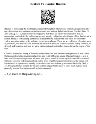 Realism Vs Classical Realism
Realism is considered the most leading school of thought in international relations, as realism is also
one of the oldest and most entrenched theories of International Relations (Steans, Pettiford, Diez El
Anis 2013, p. 53). All realist share a perspective that states are unitary rational actors that are
encouraged by the desire for military power and security rather than principles or ethics. Realists view
human nature as self seeking, conflictual and competitive and consider that states are inherently
violent as realism values order and does not welcome change. There are several forms of realism such
as, structural, neo and classical, however this essay will focus on classical realism, its key theorists, its
strength and weakness and how my view on international politics has changed over the course of this
unit.
Classical realism is a theory of international relations that was founded in the post world war 2 time
that pursues to explain international politics as a result of human nature. Classical realism is also a
state level theory that argues that all states seek power, which is driven by desire to achieve national
interests. Classical realists concentrate on two areas of politics; restrictions imposed by human self
interest such as, egoism and anarchy in the absence of international government (Donnelly 2013, p.
32). Power is the key concept for realists and they argue that to survive, states must increase their
power by internal development such as in the economic
... Get more on HelpWriting.net ...
 