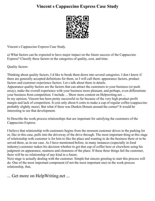Vincent s Cappuccino Express Case Study
Vincent s Cappuccino Express Case Study.
a) What factors can be expected to have major impact on the future success of the Cappuccino
Express? Classify these factors in the categories of quality, cost, and time.
Quality factors
Thinking about quality factors, I d like to break them down into several categories. I don t know if
there are generally accepted definitions for them, so I will call them: appearance factors, product
factors and customer experience factors. Let s talk about them in details.
Appearance quality factors are the factors that can attract the customers to your business (or push
away), make the overall experience with your business more pleasant, and perhaps, even differentiate
your business from competition. I include ... Show more content on Helpwriting.net ...
In my opinion, Vincent has been pretty successful so far because of the very high product profit
margin and lack of competition. It cost only about 6 cents to make a cup of regular coffee (cappuccino
probably slightly more). But what if there was Dunkin Donuts around the corner? It would be
interesting to see that development.
b) Describe the work process relationships that are important for satisfying the customers of the
Cappuccino Express.
I believe that relationship with customers begins from the moment customer drives in the parking lot
or, like in this case, pulls into the driveway of the drive through. The most important thing at this stage
of relationship with customer is for him to like the place and wanting to do the business there or to be
served there, as in our case. As I have mentioned before, in many instances (especially in food
industry) customer makes his decision whether to get that cup of coffee here or elsewhere using his
judgment on appearance, neatness and cleanness of the place. If these three things fail the customer,
there will be no relationship of any kind in a future.
Next stage is actually dealing with the customer. Simple but sincere greeting to start this process will
do. One of the most important component (if not the most important one) in the work process
relationship, that,
... Get more on HelpWriting.net ...
 