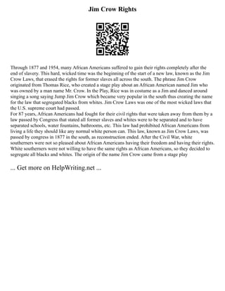 Jim Crow Rights
Through 1877 and 1954, many African Americans suffered to gain their rights completely after the
end of slavery. This hard, wicked time was the beginning of the start of a new law, known as the Jim
Crow Laws, that erased the rights for former slaves all across the south. The phrase Jim Crow
originated from Thomas Rice, who created a stage play about an African American named Jim who
was owned by a man name Mr. Crow. In the Play, Rice was in costume as a Jim and danced around
singing a song saying Jump Jim Crow which became very popular in the south thus creating the name
for the law that segregated blacks from whites. Jim Crow Laws was one of the most wicked laws that
the U.S. supreme court had passed.
For 87 years, African Americans had fought for their civil rights that were taken away from them by a
law passed by Congress that stated all former slaves and whites were to be separated and to have
separated schools, water fountains, bathrooms, etc. This law had prohibited African Americans from
living a life they should like any normal white person can. This law, known as Jim Crow Laws, was
passed by congress in 1877 in the south, as reconstruction ended. After the Civil War, white
southerners were not so pleased about African Americans having their freedom and having their rights.
White southerners were not willing to have the same rights as African Americans, so they decided to
segregate all blacks and whites. The origin of the name Jim Crow came from a stage play
... Get more on HelpWriting.net ...
 