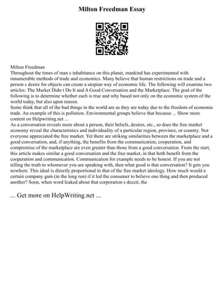 Milton Freedman Essay
Milton Freedman
Throughout the times of man s inhabitance on this planet, mankind has experimented with
innumerable methods of trade and economics. Many believe that human restrictions on trade and a
person s desire for objects can create a utopian way of economic life. The following will examine two
articles: The Market Didn t Do It and A Good Conversation and the Marketplace. The goal of the
following is to determine whether each is true and why based not only on the economic system of the
world today, but also upon reason.
Some think that all of the bad things in the world are as they are today due to the freedom of economic
trade. An example of this is pollution. Environmental groups believe that because ... Show more
content on Helpwriting.net ...
As a conversation reveals more about a person, their beliefs, desires, etc., so does the free market
economy reveal the characteristics and individuality of a particular region, province, or country. Not
everyone appreciated the free market. Yet there are striking similarities between the marketplace and a
good conversation, and, if anything, the benefits from the communication, cooperation, and
compromise of the marketplace are even greater than those from a good conversation. From the start,
this article makes similar a good conversation and the free market, in that both benefit from the
cooperation and communication. Communication for example needs to be honest. If you are not
telling the truth to whomever you are speaking with, then what good is that conversation? It gets you
nowhere. This ideal is directly proportional to that of the free market ideology. How much would a
certain company gain (in the long run) if it led the consumer to believe one thing and then produced
another? Soon, when word leaked about that corporation s deceit, the
... Get more on HelpWriting.net ...
 