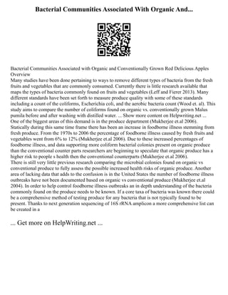 Bacterial Communities Associated With Organic And...
Bacterial Communities Associated with Organic and Conventionally Grown Red Delicious Apples
Overview
Many studies have been done pertaining to ways to remove different types of bacteria from the fresh
fruits and vegetables that are commonly consumed. Currently there is little research available that
maps the types of bacteria commonly found on fruits and vegetables (Leff and Fierer 2013). Many
different standards have been set forth to measure produce quality with some of these standards
including a count of the coliforms, Escherichia coli, and the aerobic bacteria count (Wood et. al). This
study aims to compare the number of coliforms found on organic vs. conventionally grown Malus
pumila before and after washing with distilled water. ... Show more content on Helpwriting.net ...
One of the biggest areas of this demand is in the produce department (Mukherjee et.al 2006).
Statically during this same time frame there has been an increase in foodborne illness stemming from
fresh produce. From the 1970s to 2006 the percentage of foodborne illness caused by fresh fruits and
vegetables went from 6% to 12% (Mukherjee et.al 2006). Due to these increased percentages of
foodborne illness, and data supporting more coliform bacterial colonies present on organic produce
than the conventional counter parts researchers are beginning to speculate that organic produce has a
higher risk to people s health then the conventional counterparts (Mukherjee et.al 2006).
There is still very little previous research comparing the microbial colonies found on organic vs
conventional produce to fully assess the possible increased health risks of organic produce. Another
area of lacking data that adds to the confusion is in the United States the number of foodborne illness
outbreaks have not been documented based on organic vs conventional produce (Mukherjee et.al
2004). In order to help control foodborne illness outbreaks an in depth understanding of the bacteria
commonly found on the produce needs to be known. If a core taxa of bacteria was known there could
be a comprehensive method of testing produce for any bacteria that is not typically found to be
present. Thanks to next generation sequencing of 16S rRNA amplicon a more comprehensive list can
be created in a
... Get more on HelpWriting.net ...
 
