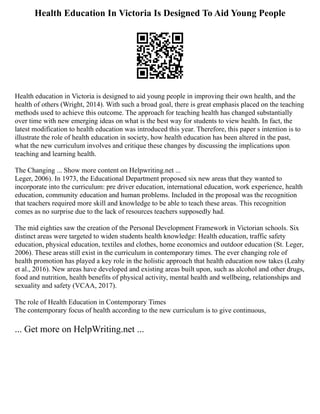 Health Education In Victoria Is Designed To Aid Young People
Health education in Victoria is designed to aid young people in improving their own health, and the
health of others (Wright, 2014). With such a broad goal, there is great emphasis placed on the teaching
methods used to achieve this outcome. The approach for teaching health has changed substantially
over time with new emerging ideas on what is the best way for students to view health. In fact, the
latest modification to health education was introduced this year. Therefore, this paper s intention is to
illustrate the role of health education in society, how health education has been altered in the past,
what the new curriculum involves and critique these changes by discussing the implications upon
teaching and learning health.
The Changing ... Show more content on Helpwriting.net ...
Leger, 2006). In 1973, the Educational Department proposed six new areas that they wanted to
incorporate into the curriculum: pre driver education, international education, work experience, health
education, community education and human problems. Included in the proposal was the recognition
that teachers required more skill and knowledge to be able to teach these areas. This recognition
comes as no surprise due to the lack of resources teachers supposedly had.
The mid eighties saw the creation of the Personal Development Framework in Victorian schools. Six
distinct areas were targeted to widen students health knowledge: Health education, traffic safety
education, physical education, textiles and clothes, home economics and outdoor education (St. Leger,
2006). These areas still exist in the curriculum in contemporary times. The ever changing role of
health promotion has played a key role in the holistic approach that health education now takes (Leahy
et al., 2016). New areas have developed and existing areas built upon, such as alcohol and other drugs,
food and nutrition, health benefits of physical activity, mental health and wellbeing, relationships and
sexuality and safety (VCAA, 2017).
The role of Health Education in Contemporary Times
The contemporary focus of health according to the new curriculum is to give continuous,
... Get more on HelpWriting.net ...
 