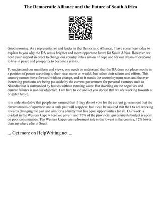 The Democratic Alliance and the Future of South Africa
Good morning. As a representative and leader in the Democratic Alliance, I have come here today to
explain to you why the DA sees a brighter and more opportune future for South Africa. However, we
need your support in order to change our country into a nation of hope and for our dream of everyone
to live in peace and prosperity to become a reality.
To understand our manifesto and views, one needs to understand that the DA does not place people in
a position of power according to their race, name or wealth, but rather their talents and efforts. This
country cannot move forward without change, and as it stands the unemployment rates and the ever
increasing problems are being put aside by the current government for personal ventures such as
Nkandla that is surrounded by houses without running water. But dwelling on the negatives and
current failures is not our objective. I am here to vie and let you decide that we are working towards a
brighter future.
it is understandable that people are worried that if they do not vote for the current government that the
circumstances of apartheid and a dark past will reappear, but it can be assured that the DA are working
towards changing the past and aim for a country that has equal opportunities for all. Our work is
evident in the Western Cape where we govern and 76% of the provincial governments budget is spent
on poor communities. The Western Capes unemployment rate is the lowest in the country, 12% lower
than anywhere else in South
... Get more on HelpWriting.net ...
 