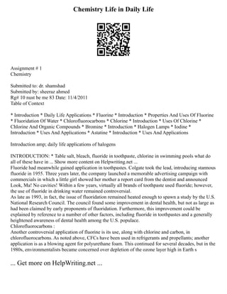 Chemistry Life in Daily Life
Assignment # 1
Chemistry
Submitted to: dr. shamshad
Submitted by: sheeraz ahmed
Rg# 10 nust be me 83 Date: 11/4/2011
Table of Context
* Introduction * Daily Life Applications * Fluorine * Introduction * Properties And Uses Of Fluorine
* Fluoridation Of Water * Chlorofluorocarbons * Chlorine * Introduction * Uses Of Chlorine *
Chlorine And Organic Compounds * Bromine * Introduction * Halogen Lamps * Iodine *
Introduction * Uses And Applications * Astatine * Introduction * Uses And Applications
Introduction amp; daily life applications of halogens
INTRODUCTION: * Table salt, bleach, fluoride in toothpaste, chlorine in swimming pools what do
all of these have in ... Show more content on Helpwriting.net ...
Fluoride had meanwhile gained application in toothpastes. Colgate took the lead, introducing stannous
fluoride in 1955. Three years later, the company launched a memorable advertising campaign with
commercials in which a little girl showed her mother a report card from the dentist and announced
Look, Ma! No cavities! Within a few years, virtually all brands of toothpaste used fluoride; however,
the use of fluoride in drinking water remained controversial.
As late as 1993, in fact, the issue of fluoridation remained heated enough to spawn a study by the U.S.
National Research Council. The council found some improvement in dental health, but not as large as
had been claimed by early proponents of fluoridation. Furthermore, this improvement could be
explained by reference to a number of other factors, including fluoride in toothpastes and a generally
heightened awareness of dental health among the U.S. populace.
Chlorofluorocarbons :
Another controversial application of fluorine is its use, along with chlorine and carbon, in
chlorofluorocarbons. As noted above, CFCs have been used in refrigerants and propellants; another
application is as a blowing agent for polyurethane foam. This continued for several decades, but in the
1980s, environmentalists became concerned over depletion of the ozone layer high in Earth s
... Get more on HelpWriting.net ...
 