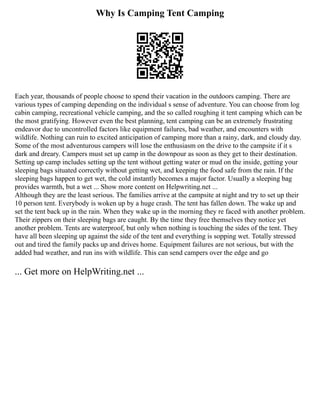 Why Is Camping Tent Camping
Each year, thousands of people choose to spend their vacation in the outdoors camping. There are
various types of camping depending on the individual s sense of adventure. You can choose from log
cabin camping, recreational vehicle camping, and the so called roughing it tent camping which can be
the most gratifying. However even the best planning, tent camping can be an extremely frustrating
endeavor due to uncontrolled factors like equipment failures, bad weather, and encounters with
wildlife. Nothing can ruin to excited anticipation of camping more than a rainy, dark, and cloudy day.
Some of the most adventurous campers will lose the enthusiasm on the drive to the campsite if it s
dark and dreary. Campers must set up camp in the downpour as soon as they get to their destination.
Setting up camp includes setting up the tent without getting water or mud on the inside, getting your
sleeping bags situated correctly without getting wet, and keeping the food safe from the rain. If the
sleeping bags happen to get wet, the cold instantly becomes a major factor. Usually a sleeping bag
provides warmth, but a wet ... Show more content on Helpwriting.net ...
Although they are the least serious. The families arrive at the campsite at night and try to set up their
10 person tent. Everybody is woken up by a huge crash. The tent has fallen down. The wake up and
set the tent back up in the rain. When they wake up in the morning they re faced with another problem.
Their zippers on their sleeping bags are caught. By the time they free themselves they notice yet
another problem. Tents are waterproof, but only when nothing is touching the sides of the tent. They
have all been sleeping up against the side of the tent and everything is sopping wet. Totally stressed
out and tired the family packs up and drives home. Equipment failures are not serious, but with the
added bad weather, and run ins with wildlife. This can send campers over the edge and go
... Get more on HelpWriting.net ...
 