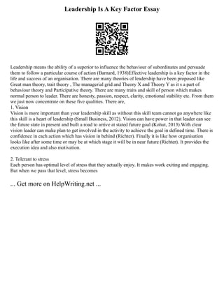 Leadership Is A Key Factor Essay
Leadership means the ability of a superior to influence the behaviour of subordinates and persuade
them to follow a particular course of action (Barnard, 1938)Effective leadership is a key factor in the
life and success of an organisation. There are many theories of leadership have been proposed like
Great man theory, trait theory , The managerial grid and Theory X and Theory Y as it s a part of
behaviour theory and Participative theory. There are many traits and skill of person which makes
normal person to leader. There are honesty, passion, respect, clarity, emotional stability etc. From them
we just now concentrate on these five qualities. There are,
1. Vision
Vision is more important than your leadership skill as without this skill team cannot go anywhere like
this skill is a heart of leadership (Small Business, 2012). Vision can have power in that leader can see
the future state in present and built a road to arrive at stated future goal (Kohut, 2013).With clear
vision leader can make plan to get involved in the activity to achieve the goal in defined time. There is
confidence in each action which has vision in behind (Richter). Finally it is like how organisation
looks like after some time or may be at which stage it will be in near future (Richter). It provides the
execution idea and also motivation.
2. Tolerant to stress
Each person has optimal level of stress that they actually enjoy. It makes work exiting and engaging.
But when we pass that level, stress becomes
... Get more on HelpWriting.net ...
 
