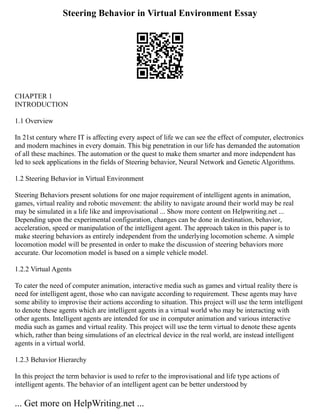 Steering Behavior in Virtual Environment Essay
CHAPTER 1
INTRODUCTION
1.1 Overview
In 21st century where IT is affecting every aspect of life we can see the effect of computer, electronics
and modern machines in every domain. This big penetration in our life has demanded the automation
of all these machines. The automation or the quest to make them smarter and more independent has
led to seek applications in the fields of Steering behavior, Neural Network and Genetic Algorithms.
1.2 Steering Behavior in Virtual Environment
Steering Behaviors present solutions for one major requirement of intelligent agents in animation,
games, virtual reality and robotic movement: the ability to navigate around their world may be real
may be simulated in a life like and improvisational ... Show more content on Helpwriting.net ...
Depending upon the experimental configuration, changes can be done in destination, behavior,
acceleration, speed or manipulation of the intelligent agent. The approach taken in this paper is to
make steering behaviors as entirely independent from the underlying locomotion scheme. A simple
locomotion model will be presented in order to make the discussion of steering behaviors more
accurate. Our locomotion model is based on a simple vehicle model.
1.2.2 Virtual Agents
To cater the need of computer animation, interactive media such as games and virtual reality there is
need for intelligent agent, those who can navigate according to requirement. These agents may have
some ability to improvise their actions according to situation. This project will use the term intelligent
to denote these agents which are intelligent agents in a virtual world who may be interacting with
other agents. Intelligent agents are intended for use in computer animation and various interactive
media such as games and virtual reality. This project will use the term virtual to denote these agents
which, rather than being simulations of an electrical device in the real world, are instead intelligent
agents in a virtual world.
1.2.3 Behavior Hierarchy
In this project the term behavior is used to refer to the improvisational and life type actions of
intelligent agents. The behavior of an intelligent agent can be better understood by
... Get more on HelpWriting.net ...
 