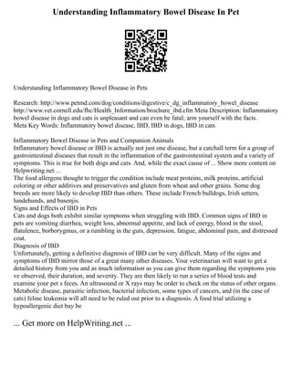 Understanding Inflammatory Bowel Disease In Pet
Understanding Inflammatory Bowel Disease in Pets
Research: http://www.petmd.com/dog/conditions/digestive/c_dg_inflammatory_bowel_disease
http://www.vet.cornell.edu/fhc/Health_Information/brochure_ibd.cfm Meta Description: Inflammatory
bowel disease in dogs and cats is unpleasant and can even be fatal; arm yourself with the facts.
Meta Key Words: Inflammatory bowel disease, IBD, IBD in dogs, IBD in cats
Inflammatory Bowel Disease in Pets and Companion Animals
Inflammatory bowel disease or IBD is actually not just one disease, but a catchall term for a group of
gastrointestinal diseases that result in the inflammation of the gastrointestinal system and a variety of
symptoms. This is true for both dogs and cats. And, while the exact cause of ... Show more content on
Helpwriting.net ...
The food allergens thought to trigger the condition include meat proteins, milk proteins, artificial
coloring or other additives and preservatives and gluten from wheat and other grains. Some dog
breeds are more likely to develop IBD than others. These include French bulldogs, Irish setters,
lundehunds, and basenjis.
Signs and Effects of IBD in Pets
Cats and dogs both exhibit similar symptoms when struggling with IBD. Common signs of IBD in
pets are vomiting diarrhea, weight loss, abnormal appetite, and lack of energy, blood in the stool,
flatulence, borborygmus, or a rumbling in the guts, depression, fatigue, abdominal pain, and distressed
coat.
Diagnosis of IBD
Unfortunately, getting a definitive diagnosis of IBD can be very difficult. Many of the signs and
symptoms of IBD mirror those of a great many other diseases. Your veterinarian will want to get a
detailed history from you and as much information as you can give them regarding the symptoms you
ve observed, their duration, and severity. They are then likely to run a series of blood tests and
examine your pet s feces. An ultrasound or X rays may be order to check on the status of other organs.
Metabolic disease, parasitic infection, bacterial infection, some types of cancers, and (in the case of
cats) feline leukemia will all need to be ruled out prior to a diagnosis. A food trial utilizing a
hypoallergenic diet bay be
... Get more on HelpWriting.net ...
 
