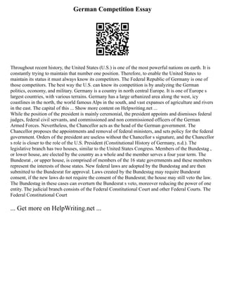 German Competition Essay
Throughout recent history, the United States (U.S.) is one of the most powerful nations on earth. It is
constantly trying to maintain that number one position. Therefore, to enable the United States to
maintain its status it must always know its competitors. The Federal Republic of Germany is one of
those competitors. The best way the U.S. can know its competition is by analyzing the German
politics, economy, and military. Germany is a country in north central Europe. It is one of Europe s
largest countries, with various terrains. Germany has a large urbanized area along the west, icy
coastlines in the north, the world famous Alps in the south, and vast expanses of agriculture and rivers
in the east. The capital of this ... Show more content on Helpwriting.net ...
While the position of the president is mainly ceremonial, the president appoints and dismisses federal
judges, federal civil servants, and commissioned and non commissioned officers of the German
Armed Forces. Nevertheless, the Chancellor acts as the head of the German government. The
Chancellor proposes the appointments and removal of federal ministers, and sets policy for the federal
government. Orders of the president are useless without the Chancellor s signature, and the Chancellor
s role is closer to the role of the U.S. President (Constitutional History of Germany, n.d.). The
legislative branch has two houses, similar to the United States Congress. Members of the Bundestag ,
or lower house, are elected by the country as a whole and the member serves a four year term. The
Bundesrat , or upper house, is comprised of members of the 16 state governments and these members
represent the interests of those states. New federal laws are adopted by the Bundestag and are then
submitted to the Bundesrat for approval. Laws created by the Bundestag may require Bundesrat
consent, if the new laws do not require the consent of the Bundesrat; the house may still veto the law.
The Bundestag in these cases can overturn the Bundesrat s veto, moreover reducing the power of one
entity. The judicial branch consists of the Federal Constitutional Court and other Federal Courts. The
Federal Constitutional Court
... Get more on HelpWriting.net ...
 