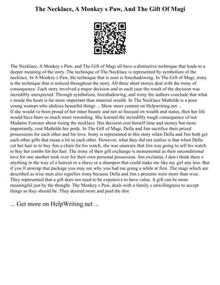 The Necklace, A Monkey s Paw, And The Gift Of Magi
The Necklace, A Monkey s Paw, and The Gift of Magi all have a distinctive technique that leads to a
deeper meaning of the story. The technique of The Necklace is represented by symbolism of the
necklace. In A Monkey s Paw, the technique that is seen is foreshadowing. In The Gift of Magi, irony
is the technique that is noticed throughout the story. All three short stories deal with the irony of
consequence. Each story involved a major decision and in each case the result of the decision was
incredibly unexpected. Through symbolism, foreshadowing, and irony the authors conclude that what
s inside the heart is far more important than material wealth. In The Necklace Mathilde is a poor
young woman who idolizes beautiful things ... Show more content on Helpwriting.net ...
If she would ve been proud of her inner beauty and not so focused on wealth and status, then her life
would have been so much more rewarding. She learned the incredibly tough consequence of not
Madame Forester about losing the necklace. Her decision cost herself time and money but more
importantly, cost Mathilde her pride. In The Gift of Magi, Della and Jim sacrifice their prized
possessions for each other and for love. Irony is represented in this story when Della and Jim both get
each other gifts that mean a lot to each other. However, what they did not realize is that when Della
cut her hair to to buy Jim a chain for his watch, she was unaware that Jim was going to sell his watch
to buy her combs for her hair. The irony of their gift exchange is monumental as their unconditional
love for one another took over for their own personal possession. Jim exclaims, I don t think there s
anything in the way of a haircut or a shave or a shampoo that could make me like my girl any less. But
if you ll unwrap that package you may see why you had me going a while at first. The magi which are
described as wise men also signifies irony because Della and Jim s presents were more than wise.
They represented that a gift does not need to be expensive to have value. A gift can be more
meaningful just by the thought. The Monkey s Paw, deals with a family s unwillingness to accept
things as they should be. They desired more and paid the dire
... Get more on HelpWriting.net ...
 