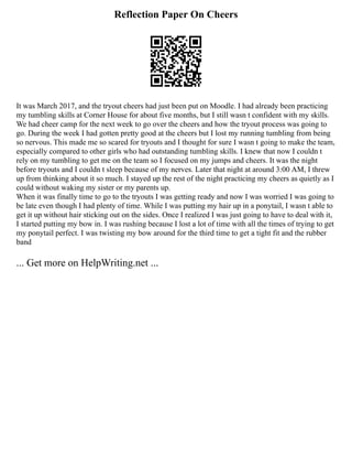 Reflection Paper On Cheers
It was March 2017, and the tryout cheers had just been put on Moodle. I had already been practicing
my tumbling skills at Corner House for about five months, but I still wasn t confident with my skills.
We had cheer camp for the next week to go over the cheers and how the tryout process was going to
go. During the week I had gotten pretty good at the cheers but I lost my running tumbling from being
so nervous. This made me so scared for tryouts and I thought for sure I wasn t going to make the team,
especially compared to other girls who had outstanding tumbling skills. I knew that now I couldn t
rely on my tumbling to get me on the team so I focused on my jumps and cheers. It was the night
before tryouts and I couldn t sleep because of my nerves. Later that night at around 3:00 AM, I threw
up from thinking about it so much. I stayed up the rest of the night practicing my cheers as quietly as I
could without waking my sister or my parents up.
When it was finally time to go to the tryouts I was getting ready and now I was worried I was going to
be late even though I had plenty of time. While I was putting my hair up in a ponytail, I wasn t able to
get it up without hair sticking out on the sides. Once I realized I was just going to have to deal with it,
I started putting my bow in. I was rushing because I lost a lot of time with all the times of trying to get
my ponytail perfect. I was twisting my bow around for the third time to get a tight fit and the rubber
band
... Get more on HelpWriting.net ...
 