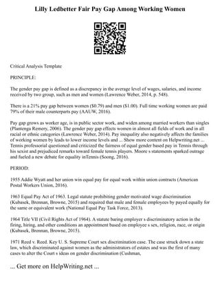 Lilly Ledbetter Fair Pay Gap Among Working Women
Critical Analysis Template
PRINCIPLE:
The gender pay gap is defined as a discrepancy in the average level of wages, salaries, and income
received by two group, such as men and women (Lawrence Weber, 2014, p. 548).
There is a 21% pay gap between women ($0.79) and men ($1.00). Full time working women are paid
79% of their male counterparts pay (AAUW, 2016).
Pay gap grows as worker age, is in public sector work, and widen among married workers than singles
(Plantenga Remery, 2006). The gender pay gap effects women in almost all fields of work and in all
racial or ethnic categories (Lawrence Weber, 2014). Pay inequality also negatively affects the families
of working women by leads to lower income levels and ... Show more content on Helpwriting.net ...
Tennis professorial questioned and criticized the fairness of equal gender based pay in Tennis through
his sexist and prejudiced remarks toward female tennis players. Moore s statements sparked outrage
and fueled a new debate for equality inTennis (Soong, 2016).
PERIOD:
1955 Addie Wyatt and her union win equal pay for equal work within union contracts (American
Postal Workers Union, 2016).
1963 Equal Pay Act of 1963. Legal statute prohibiting gender motivated wage discrimination
(Kubasek, Brennan, Browne, 2015) and required that male and female employees by payed equally for
the same or equivalent work (National Equal Pay Task Force, 2013).
1964 Title VII (Civil Rights Act of 1964). A statute baring employer s discriminatory action in the
firing, hiring, and other conditions an appointment based on employee s sex, religion, race, or origin
(Kubasek, Brennan, Browne, 2015).
1971 Reed v. Reed. Key U. S. Supreme Court sex discrimination case. The case struck down a state
law, which discriminated against women as the administrators of estates and was the first of many
cases to alter the Court s ideas on gender discrimination (Cushman,
... Get more on HelpWriting.net ...
 