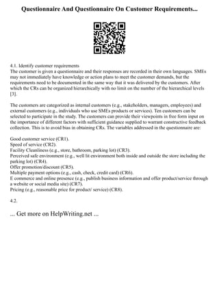 Questionnaire And Questionnaire On Customer Requirements...
4.1. Identify customer requirements
The customer is given a questionnaire and their responses are recorded in their own languages. SMEs
may not immediately have knowledge or action plans to meet the customer demands, but the
requirements need to be documented in the same way that it was delivered by the customers. After
which the CRs can be organized hierarchically with no limit on the number of the hierarchical levels
[3].
The customers are categorized as internal customers (e.g., stakeholders, managers, employees) and
external customers (e.g., individuals who use SMEs products or services). Ten customers can be
selected to participate in the study. The customers can provide their viewpoints in free form input on
the importance of different factors with sufficient guidance supplied to warrant constructive feedback
collection. This is to avoid bias in obtaining CRs. The variables addressed in the questionnaire are:
Good customer service (CR1).
Speed of service (CR2).
Facility Cleanliness (e.g., store, bathroom, parking lot) (CR3).
Perceived safe environment (e.g., well lit environment both inside and outside the store including the
parking lot) (CR4).
Offer promotion/discount (CR5).
Multiple payment options (e.g., cash, check, credit card) (CR6).
E commerce and online presence (e.g., publish business information and offer product/service through
a website or social media site) (CR7).
Pricing (e.g., reasonable price for product/ service) (CR8).
4.2.
... Get more on HelpWriting.net ...
 