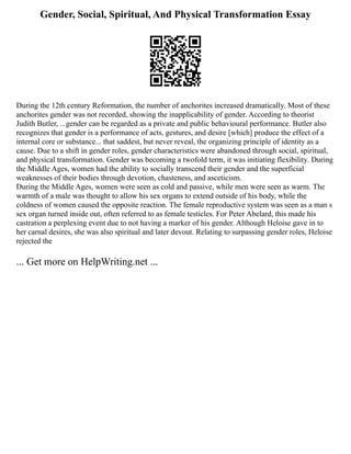 Gender, Social, Spiritual, And Physical Transformation Essay
During the 12th century Reformation, the number of anchorites increased dramatically. Most of these
anchorites gender was not recorded, showing the inapplicability of gender. According to theorist
Judith Butler, ...gender can be regarded as a private and public behavioural performance. Butler also
recognizes that gender is a performance of acts, gestures, and desire [which] produce the effect of a
internal core or substance... that saddest, but never reveal, the organizing principle of identity as a
cause. Due to a shift in gender roles, gender characteristics were abandoned through social, spiritual,
and physical transformation. Gender was becoming a twofold term, it was initiating flexibility. During
the Middle Ages, women had the ability to socially transcend their gender and the superficial
weaknesses of their bodies through devotion, chasteness, and asceticism.
During the Middle Ages, women were seen as cold and passive, while men were seen as warm. The
warmth of a male was thought to allow his sex organs to extend outside of his body, while the
coldness of women caused the opposite reaction. The female reproductive system was seen as a man s
sex organ turned inside out, often referred to as female testicles. For Peter Abelard, this made his
castration a perplexing event due to not having a marker of his gender. Although Heloise gave in to
her carnal desires, she was also spiritual and later devout. Relating to surpassing gender roles, Heloise
rejected the
... Get more on HelpWriting.net ...
 