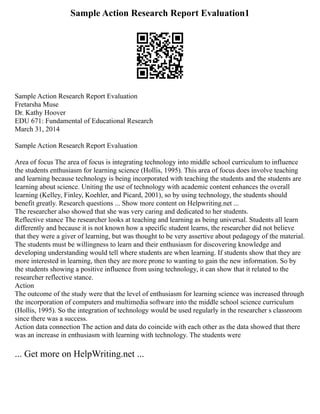 Sample Action Research Report Evaluation1
Sample Action Research Report Evaluation
Fretarsha Muse
Dr. Kathy Hoover
EDU 671: Fundamental of Educational Research
March 31, 2014
Sample Action Research Report Evaluation
Area of focus The area of focus is integrating technology into middle school curriculum to influence
the students enthusiasm for learning science (Hollis, 1995). This area of focus does involve teaching
and learning because technology is being incorporated with teaching the students and the students are
learning about science. Uniting the use of technology with academic content enhances the overall
learning (Kelley, Finley, Koehler, and Picard, 2001), so by using technology, the students should
benefit greatly. Research questions ... Show more content on Helpwriting.net ...
The researcher also showed that she was very caring and dedicated to her students.
Reflective stance The researcher looks at teaching and learning as being universal. Students all learn
differently and because it is not known how a specific student learns, the researcher did not believe
that they were a giver of learning, but was thought to be very assertive about pedagogy of the material.
The students must be willingness to learn and their enthusiasm for discovering knowledge and
developing understanding would tell where students are when learning. If students show that they are
more interested in learning, then they are more prone to wanting to gain the new information. So by
the students showing a positive influence from using technology, it can show that it related to the
researcher reflective stance.
Action
The outcome of the study were that the level of enthusiasm for learning science was increased through
the incorporation of computers and multimedia software into the middle school science curriculum
(Hollis, 1995). So the integration of technology would be used regularly in the researcher s classroom
since there was a success.
Action data connection The action and data do coincide with each other as the data showed that there
was an increase in enthusiasm with learning with technology. The students were
... Get more on HelpWriting.net ...
 