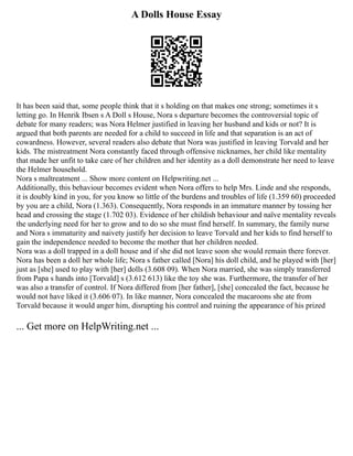 A Dolls House Essay
It has been said that, some people think that it s holding on that makes one strong; sometimes it s
letting go. In Henrik Ibsen s A Doll s House, Nora s departure becomes the controversial topic of
debate for many readers; was Nora Helmer justified in leaving her husband and kids or not? It is
argued that both parents are needed for a child to succeed in life and that separation is an act of
cowardness. However, several readers also debate that Nora was justified in leaving Torvald and her
kids. The mistreatment Nora constantly faced through offensive nicknames, her child like mentality
that made her unfit to take care of her children and her identity as a doll demonstrate her need to leave
the Helmer household.
Nora s maltreatment ... Show more content on Helpwriting.net ...
Additionally, this behaviour becomes evident when Nora offers to help Mrs. Linde and she responds,
it is doubly kind in you, for you know so little of the burdens and troubles of life (1.359 60) proceeded
by you are a child, Nora (1.363). Consequently, Nora responds in an immature manner by tossing her
head and crossing the stage (1.702 03). Evidence of her childish behaviour and naïve mentality reveals
the underlying need for her to grow and to do so she must find herself. In summary, the family nurse
and Nora s immaturity and naivety justify her decision to leave Torvald and her kids to find herself to
gain the independence needed to become the mother that her children needed.
Nora was a doll trapped in a doll house and if she did not leave soon she would remain there forever.
Nora has been a doll her whole life; Nora s father called [Nora] his doll child, and he played with [her]
just as [she] used to play with [her] dolls (3.608 09). When Nora married, she was simply transferred
from Papa s hands into [Torvald] s (3.612 613) like the toy she was. Furthermore, the transfer of her
was also a transfer of control. If Nora differed from [her father], [she] concealed the fact, because he
would not have liked it (3.606 07). In like manner, Nora concealed the macaroons she ate from
Torvald because it would anger him, disrupting his control and ruining the appearance of his prized
... Get more on HelpWriting.net ...
 