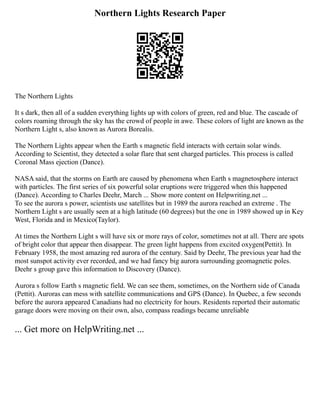 Northern Lights Research Paper
The Northern Lights
It s dark, then all of a sudden everything lights up with colors of green, red and blue. The cascade of
colors roaming through the sky has the crowd of people in awe. These colors of light are known as the
Northern Light s, also known as Aurora Borealis.
The Northern Lights appear when the Earth s magnetic field interacts with certain solar winds.
According to Scientist, they detected a solar flare that sent charged particles. This process is called
Coronal Mass ejection (Dance).
NASA said, that the storms on Earth are caused by phenomena when Earth s magnetosphere interact
with particles. The first series of six powerful solar eruptions were triggered when this happened
(Dance). According to Charles Deehr, March ... Show more content on Helpwriting.net ...
To see the aurora s power, scientists use satellites but in 1989 the aurora reached an extreme . The
Northern Light s are usually seen at a high latitude (60 degrees) but the one in 1989 showed up in Key
West, Florida and in Mexico(Taylor).
At times the Northern Light s will have six or more rays of color, sometimes not at all. There are spots
of bright color that appear then disappear. The green light happens from excited oxygen(Pettit). In
February 1958, the most amazing red aurora of the century. Said by Deehr, The previous year had the
most sunspot activity ever recorded, and we had fancy big aurora surrounding geomagnetic poles.
Deehr s group gave this information to Discovery (Dance).
Aurora s follow Earth s magnetic field. We can see them, sometimes, on the Northern side of Canada
(Pettit). Auroras can mess with satellite communications and GPS (Dance). In Quebec, a few seconds
before the aurora appeared Canadians had no electricity for hours. Residents reported their automatic
garage doors were moving on their own, also, compass readings became unreliable
... Get more on HelpWriting.net ...
 