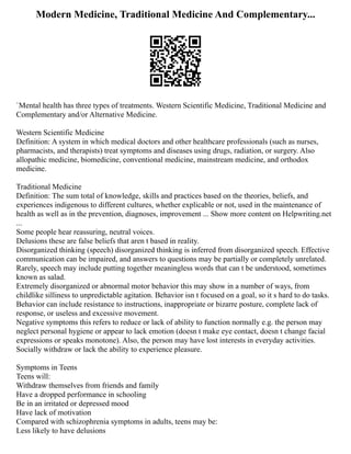 Modern Medicine, Traditional Medicine And Complementary...
`Mental health has three types of treatments. Western Scientific Medicine, Traditional Medicine and
Complementary and/or Alternative Medicine.
Western Scientific Medicine
Definition: A system in which medical doctors and other healthcare professionals (such as nurses,
pharmacists, and therapists) treat symptoms and diseases using drugs, radiation, or surgery. Also
allopathic medicine, biomedicine, conventional medicine, mainstream medicine, and orthodox
medicine.
Traditional Medicine
Definition: The sum total of knowledge, skills and practices based on the theories, beliefs, and
experiences indigenous to different cultures, whether explicable or not, used in the maintenance of
health as well as in the prevention, diagnoses, improvement ... Show more content on Helpwriting.net
...
Some people hear reassuring, neutral voices.
Delusions these are false beliefs that aren t based in reality.
Disorganized thinking (speech) disorganized thinking is inferred from disorganized speech. Effective
communication can be impaired, and answers to questions may be partially or completely unrelated.
Rarely, speech may include putting together meaningless words that can t be understood, sometimes
known as salad.
Extremely disorganized or abnormal motor behavior this may show in a number of ways, from
childlike silliness to unpredictable agitation. Behavior isn t focused on a goal, so it s hard to do tasks.
Behavior can include resistance to instructions, inappropriate or bizarre posture, complete lack of
response, or useless and excessive movement.
Negative symptoms this refers to reduce or lack of ability to function normally e.g. the person may
neglect personal hygiene or appear to lack emotion (doesn t make eye contact, doesn t change facial
expressions or speaks monotone). Also, the person may have lost interests in everyday activities.
Socially withdraw or lack the ability to experience pleasure.
Symptoms in Teens
Teens will:
Withdraw themselves from friends and family
Have a dropped performance in schooling
Be in an irritated or depressed mood
Have lack of motivation
Compared with schizophrenia symptoms in adults, teens may be:
Less likely to have delusions
 