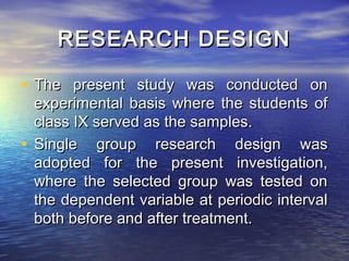 RESEARCH DESIGN

• The present study was conducted on
  experimental basis where the students of
  class IX served as the samples.
• Single group research design was
  adopted for the present investigation,
  where the selected group was tested on
  the dependent variable at periodic interval
  both before and after treatment.
 