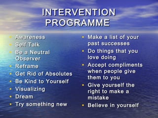 INTERVENTION
              PROGRAMME
•   Awareness              • Make a list of your
•   Self Talk                  past successes
•   Be a Neutral           •   Do things that you
    Observer                   love doing
•   Reframe                •   Accept compliments
                               when people give
•   Get Rid of Absolutes
                               them to you
•   Be Kind to Yourself
                           •   Give yourself the
•   Visualizing                right to make a
•   Dream                      mistake
•   Try something new      •   Believe in yourself
 