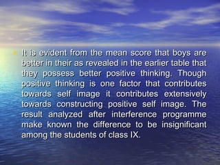 • It is evident from the mean score that boys are
  better in their as revealed in the earlier table that
  they possess better positive thinking. Though
  positive thinking is one factor that contributes
  towards self image it contributes extensively
  towards constructing positive self image. The
  result analyzed after interference programme
  make known the difference to be insignificant
  among the students of class IX.
 