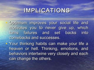 IMPLICATIONS

• Optimism improves your social life and
  motivates you to never give up, which
  turns failures and set backs into
  comebacks and successes.
• Your thinking habits can make your life a
  heaven or hell. Thinking, emotions, and
  behaviors intertwine very closely and each
  can change the others.
 