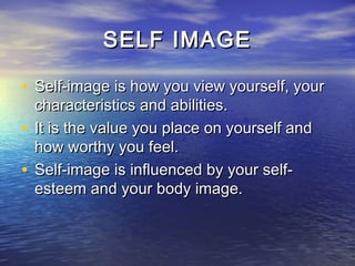 SELF IMAGE

• Self-image is how you view yourself, your
  characteristics and abilities.
• It is the value you place on yourself and
  how worthy you feel.
• Self-image is influenced by your self-
  esteem and your body image.
 