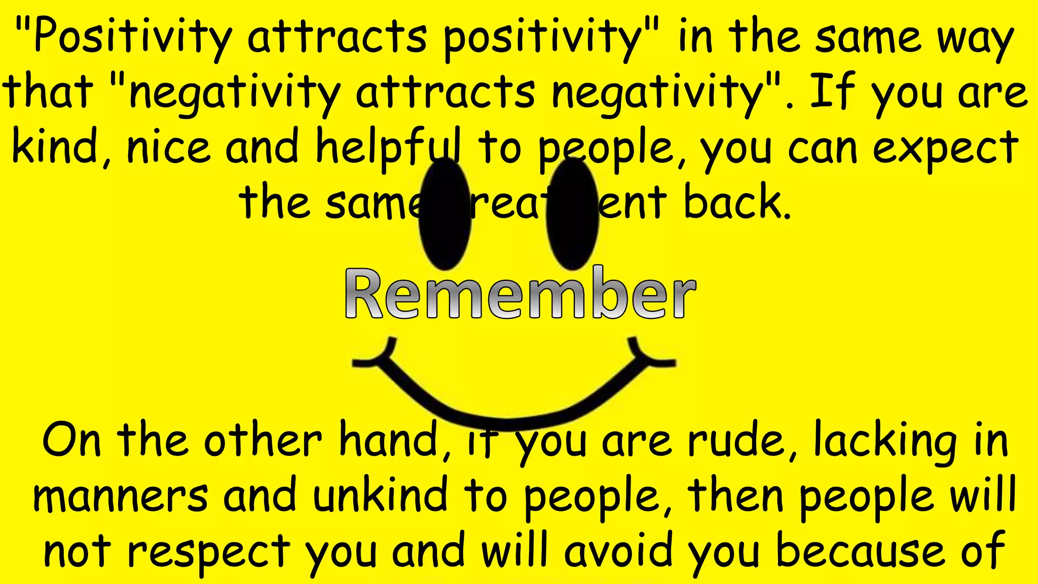 "Positivity attracts positivity" in the same way
that "negativity attracts negativity". If you are
kind, nice and helpful to people, you can expect
the same treatment back.
On the other hand, if you are rude, lacking in
manners and unkind to people, then people will
not respect you and will avoid you because of