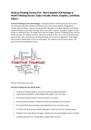 Positive Thinking Success PLR – Best Complete PLR Package in
Positif Thinking Success Topics Includes Article, Graphics, and Many
Others
Positive Thinking Success PLR Package is Complete Positive Thinking Success Kit To Grow
Your Motivational Sales. Positive Thinking Success PLR contain Articles, Infographics,
Tweets, Squeeze Pages, reports, Autoresponder Messages, and other powerful stuff about
positif thinking success topic. Package also comes with a number of graphic images for the
product including eCover, CD image and a few flat images. Positive Thinking Success and the
whole concept of creating a positive, optimistic outlook in life is one of the most discussed
topics in this niche. Activate your positive thinking. Stretch your imagination. Think bigger
than you feel comfortable. Act on your thoughts. The number one tip here is action. You
want to start practicing these steps.
Positive Thinking Success PLR
Positive Thinking Success PLR Includes :
• 10 Positive Thinking Articles: 10 articles with web publishing rights.
• High Impact Infographic: with editable PSD graphics files included.
• 30 Positive Thinking Tweets: brand yourself as an expert.
• Online Resources Report: editable formats and editable ecover included.
• Pre-made HTML Squeeze Page: fully editable for your email opt-in box.
• 7 Positive Thinking Autoresponder Messages: follow up series for squeeze page.
• Editable Full Length eBook: 40 pages, editable formats and editable ecover included.
• Complete Minisite: for selling eBook, editable PSD included.
 