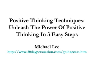 Positive Thinking Techniques: Unleash The Power Of Positive Thinking In 3 Easy Steps Michael Lee http://www.20daypersuasion.com/goldaccess.htm 