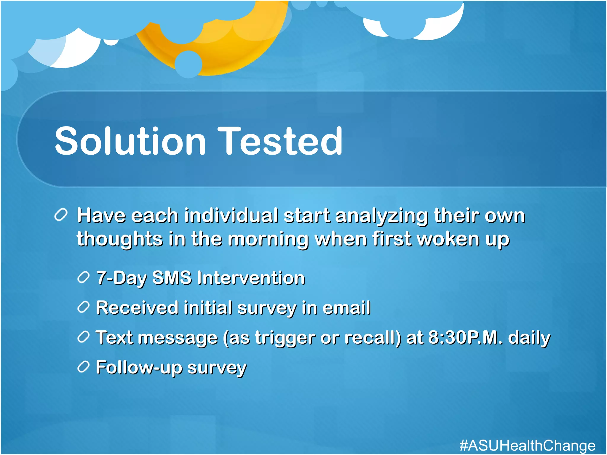 Solution Tested Have each individual start analyzing their own thoughts in the morning when first woken up 7-Day SMS Intervention Received initial survey in email Text message (as trigger or recall) at 8:30P.M. daily Follow-up survey #ASUHealthChange