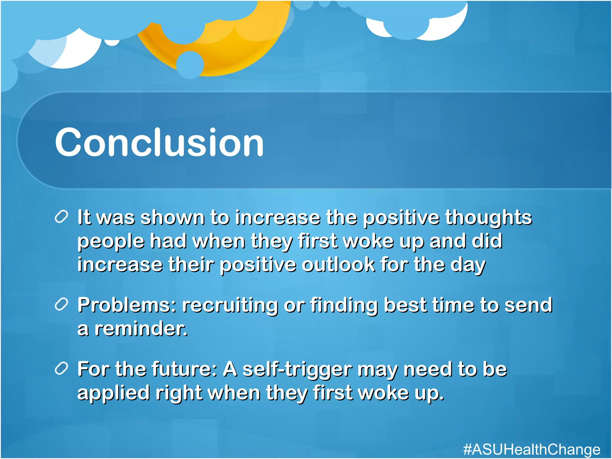 Conclusion It was shown to increase the positive thoughts people had when they first woke up and did increase their positive outlook for the day Problems: recruiting or finding best time to send a reminder. For the future: A self-trigger may need to be applied right when they first woke up. #ASUHealthChange