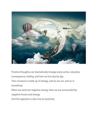  
 
Positive thoughts can dramatically change every action, situation, 
consequence, feeling, and how we live day by day. 
This universe is made up of energy, and so are we, and so is 
everything. 
When we send out negative energy, then we are surrounded by 
negative forces and energy. 
And the opposite is also true to positivity. 
 