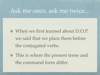 Ask me once, ask me twice... 
When we first learned about D.O.P. 
we said that we place them before 
the conjugated verbs. 
This is where the present tense and 
the command form differ. 
 