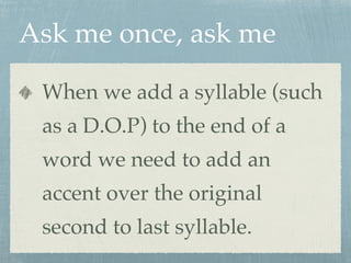 Ask me once, ask me 
When we add a syllable (such 
as a D.O.P) to the end of a 
word we need to add an 
accent over the original 
second to last syllable. 
 