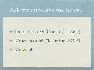 Ask me once, ask me twice... 
Cross the street (Cruzar / la calle) 
¡Cruza la calle! (“la” is the D.O.P.) 
¡Crúzala! 
 