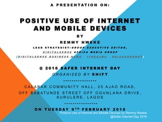 Positive Use of Internet and Mobile Devices by Remmy Nweke
@Safer Internet Day 2016
A P R E S E N T A T I O N O N :
POSITIVE USE OF INTERNET
AND MOBILE DEVICES
B Y
R E M M Y N W E K E
L E A D S T R A T E G I S T / G R O U P E X E C U T I V E E D I T O R ,
D I G I T A L S E N S E A F R I C A M E D I A G R O U P
[ D I G I T A L S E N S E B U S I N E S S N E W S , , I T R E A L M S , , N A I J A A G R O N E T ]
@ 2 0 1 6 S A F E R I N T E R N E T D A Y
O R G A N I Z E D B Y S H I F T
- - - - - - - - - - - - - - - -
C A L A B A R C O M M U N I T Y H A L L , 2 5 A J A O R O A D ,
O F F B A B A T U N D E S T R E E T O F F O G U N L A N A D R I V E ,
S U R U L E R E , L A G O S
- - - - - - - - - - - - - - - -
O N T U E S D A Y 9 T H F E B R U A R Y 2 0 1 6
 