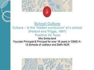 School Culture
Culture – Is the ‘hidden curriculum’ of a school
(Pollard and Triggs, 1997)
Positive Vs Toxic
Mrs Smita Amit
Founder Principal & Principal for over 18 years in CBSE K-
12 Schools of Jodhpur and Delhi NCR
 