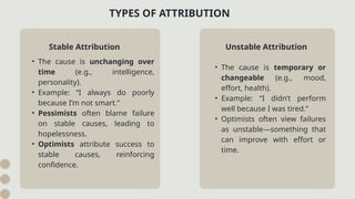 • The cause is temporary or
changeable (e.g., mood,
effort, health).
• Example: “I didn’t perform
well because I was tired.”
• Optimists often view failures
as unstable—something that
can improve with effort or
time.
TYPES OF ATTRIBUTION
Stable Attribution
• The cause is unchanging over
time (e.g., intelligence,
personality).
• Example: “I always do poorly
because I’m not smart.”
• Pessimists often blame failure
on stable causes, leading to
hopelessness.
• Optimists attribute success to
stable causes, reinforcing
confidence.
Unstable Attribution
 