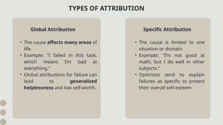 • The cause is limited to one
situation or domain.
• Example: “I’m not good at
math, but I do well in other
subjects.”
• Optimists tend to explain
failures as specific to protect
their overall self-esteem
TYPES OF ATTRIBUTION
Global Attribution
• The cause affects many areas of
life.
• Example: “I failed in this task,
which means I’m bad at
everything.”
• Global attributions for failure can
lead to generalized
helplessness and low self-worth.
Specific Attribution
 