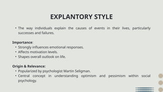 • The way individuals explain the causes of events in their lives, particularly
successes and failures.
Importance:
• Strongly influences emotional responses.
• Affects motivation levels.
• Shapes overall outlook on life.
Origin & Relevance:
• Popularized by psychologist Martin Seligman.
• Central concept in understanding optimism and pessimism within social
psychology.
EXPLANTORY STYLE
 