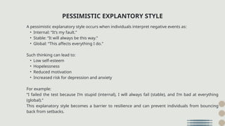 A pessimistic explanatory style occurs when individuals interpret negative events as:
• Internal: “It’s my fault.”
• Stable: “It will always be this way.”
• Global: “This affects everything I do.”
Such thinking can lead to:
• Low self-esteem
• Hopelessness
• Reduced motivation
• Increased risk for depression and anxiety
For example:
“I failed the test because I’m stupid (internal), I will always fail (stable), and I’m bad at everything
(global).”
This explanatory style becomes a barrier to resilience and can prevent individuals from bouncing
back from setbacks.
PESSIMISTIC EXPLANTORY STYLE
 
