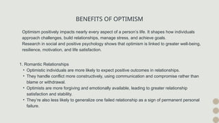 BENEFITS OF OPTIMISM
Optimism positively impacts nearly every aspect of a person’s life. It shapes how individuals
approach challenges, build relationships, manage stress, and achieve goals.
Research in social and positive psychology shows that optimism is linked to greater well-being,
resilience, motivation, and life satisfaction.
1. Romantic Relationships
• Optimistic individuals are more likely to expect positive outcomes in relationships.
• They handle conflict more constructively, using communication and compromise rather than
blame or withdrawal.
• Optimists are more forgiving and emotionally available, leading to greater relationship
satisfaction and stability.
• They’re also less likely to generalize one failed relationship as a sign of permanent personal
failure.
 