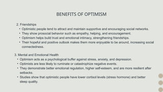 BENEFITS OF OPTIMISM
2. Friendships
• Optimistic people tend to attract and maintain supportive and encouraging social networks.
• They show prosocial behavior such as empathy, helping, and encouragement.
• Optimism helps build trust and emotional intimacy, strengthening friendships.
• Their hopeful and positive outlook makes them more enjoyable to be around, increasing social
connectedness.
3. Mental and Emotional Health
• Optimism acts as a psychological buffer against stress, anxiety, and depression.
• Optimists are less likely to ruminate or catastrophize negative events.
• They demonstrate better emotional regulation, higher self-esteem, and are more resilient after
setbacks.
• Studies show that optimistic people have lower cortisol levels (stress hormone) and better
sleep quality.
 