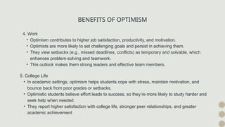 BENEFITS OF OPTIMISM
4. Work
• Optimism contributes to higher job satisfaction, productivity, and motivation.
• Optimists are more likely to set challenging goals and persist in achieving them.
• They view setbacks (e.g., missed deadlines, conflicts) as temporary and solvable, which
enhances problem-solving and teamwork.
• This outlook makes them strong leaders and effective team members.
5. College Life
• In academic settings, optimism helps students cope with stress, maintain motivation, and
bounce back from poor grades or setbacks.
• Optimistic students believe effort leads to success, so they’re more likely to study harder and
seek help when needed.
• They report higher satisfaction with college life, stronger peer relationships, and greater
academic achievement
 